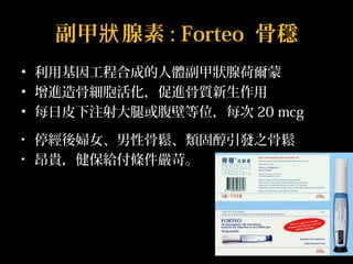 副甲狀腺素: Forteo 骨穩 
• 利用基因工程合成的人體副甲狀腺荷爾蒙 
• 增進造骨細胞活化，促進骨質新生作用 
• 每日皮下注射大腿或腹壁等位，每次20 mcg 
• 停經後婦女、男性骨鬆、類固醇引發之骨鬆 
• 昂貴，健保給付條件嚴苛。 
 