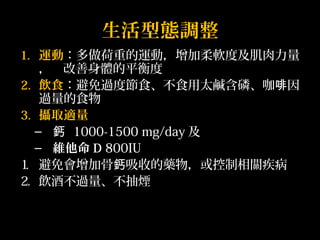生活型態調整 
1. 運動：多做荷重的運動，增加柔軟度及肌肉力量 
， 改善身體的平衡度 
2. 飲食：避免過度節食、不食用太鹹含磷、咖啡因 
過量的食物 
3. 攝取適量 
– 鈣 1000-1500 mg/day及 
– 維他命D 800IU 
1. 避免會增加骨鈣吸收的藥物，或控制相關疾病 
2. 飲酒不過量、不抽煙 
 