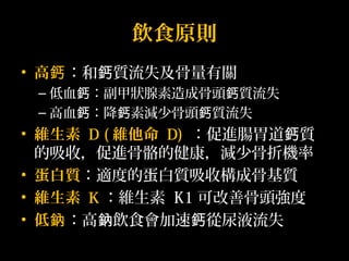 飲食原則 
• 高鈣：和鈣質流失及骨量有關 
–低血鈣：副甲狀腺素造成骨頭鈣質流失 
–高血鈣：降鈣素減少骨頭鈣質流失 
• 維生素 D (維他命 D) ：促進腸胃道鈣質 
的吸收，促進骨骼的健康，減少骨折機率 
• 蛋白質：適度的蛋白質吸收構成骨基質 
• 維生素 K：維生素 K1可改善骨頭強度 
• 低鈉：高鈉飲食會加速鈣從尿液流失 
 