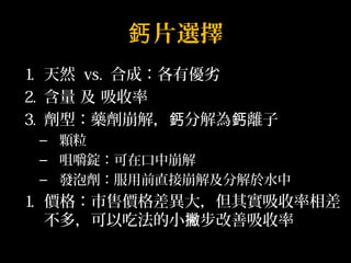 鈣片選擇 
1. 天然 vs. 合成：各有優劣 
2. 含量 及 吸收率 
3. 劑型：藥劑崩解，鈣分解為鈣離子 
– 顆粒 
– 咀嚼錠：可在口中崩解 
– 發泡劑：服用前直接崩解及分解於水中 
1. 價格：市售價格差異大，但其實吸收率相差 
不多，可以吃法的小撇步改善吸收率 
 