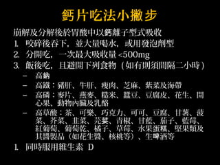 鈣片吃法小撇步 
崩解及分解後於胃酸中以鈣離子型式吸收 
1. 咬碎後吞下，並大量喝水，或用發泡劑型 
2. 分開吃，一次最大吸收量<500mg 
3. 飯後吃，且避開下列食物 (如有則須間隔二小時) 
– 高鈉 
– 高鐵：豬肝、牛肝、瘦肉、芝麻、紫菜及海帶 
– 高磷：麥片、燕麥、糙米、蠶豆、豆腐皮、花生、開 
心果、動物內臟及乳酪 
– 高草酸：茶、可樂、巧克力、可可、豆腐、甘薯、菠 
菜、芥菜、韭菜、芫荽、青椒、甘藍、茄子、藍莓、 
紅葡萄、葡萄乾、橘子、草莓、水果蛋糕、堅果類及 
其醬製品（如花生醬、核桃等）、生啤酒等 
1. 同時服用維生素 D 
 