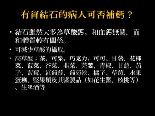 有腎結石的病人可否補鈣? 
• 結石雖然大多為草酸鈣，和血鈣無關，而 
和體質較有關係。 
• 可減少草酸的攝取。 
• 高草酸：茶、可樂、巧克力、可可、甘薯、花椰 
菜、菠菜、芥菜、韭菜、芫荽、青椒、甘藍、茄 
子、藍莓、紅葡萄、葡萄乾、橘子、草莓、水果 
蛋糕、堅果類及其醬製品（如花生醬、核桃等） 
、生啤酒等 
 