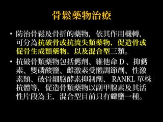 骨鬆藥物治療 
• 防治骨鬆及骨折的藥物，依其作用機轉， 
可分為抗破骨或抗流失類藥物，促造骨或 
促骨生成類藥物，以及混合型三類。 
• 抗破骨類藥物包括鈣劑、維他命D、抑鈣 
素、雙磷酸鹽、雌激素受體調節劑、性激 
素類、破骨細胞酵素抑制劑、RANKL單株 
抗體等，促造骨類藥物以副甲腺素及其活 
性片段為主，混合型目前只有鍶鹽一種。 
 