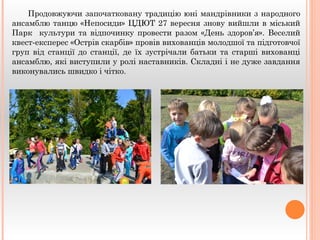 Продовжуючи започатковану традицію юні мандрівники з народного 
ансамблю танцю «Непосиди» ЦДЮТ 27 вересня знову вийшли в міський 
Парк культури та відпочинку провести разом «День здоров’я». Веселий 
квест-експерес «Острів скарбів» провів вихованців молодшої та підготовчої 
груп від станції до станції, де їх зустрічали батьки та старші вихованці 
ансамблю, які виступили у ролі наставників. Складні і не дуже завдання 
виконувались швидко і чітко. 
 