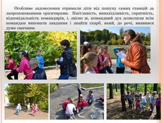 Особливе задоволення отримали діти від пошуку самих станцій за 
запропонованими орієнтирами. Кмітливість, винахідливість, спритність, 
відповідальність командирів, і, звісно ж, командний дух дозволили всім 
командам виконати завдання і знайти скарб, який, до речі, виявився 
дуже смачним. 
 