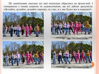 По закінченню змагань всі юні непосиди зібралися на флеш-моб. І 
танцювали з таким азартом та задоволенням, що всі дійсно зрозуміли: 
«Делайте, делайте, делайте зарядку, и у вас, и у вас будет все в порядке!». 
 