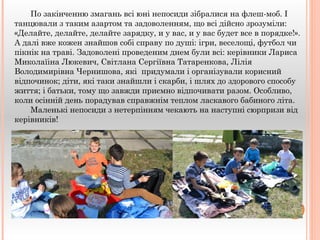 По закінченню змагань всі юні непосиди зібралися на флеш-моб. І 
танцювали з таким азартом та задоволенням, що всі дійсно зрозуміли: 
«Делайте, делайте, делайте зарядку, и у вас, и у вас будет все в порядке!». 
А далі вже кожен знайшов собі справу по душі: ігри, веселощі, футбол чи 
пікнік на траві. Задоволені проведеним днем були всі: керівники Лариса 
Миколаїіна Люкевич, Світлана Сергіївна Татаренкова, Лілія 
Володимирівна Чернишова, які придумали і організували корисний 
відпочинок; діти, які таки знайшли і скарби, і шлях до здорового способу 
життя; і батьки, тому що завжди приємно відпочивати разом. Особливо, 
коли осінній день порадував справжнім теплом ласкавого бабиного літа. 
Маленькі непосиди з нетерпінням чекають на наступні сюрпризи від 
керівників! 
 