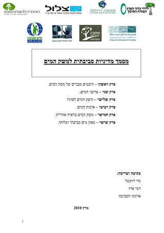 1 
פרק ראשון היבטים מבניים של משק המים. – 
פרק שני צרכני המים. – 
פרק שלישי היצע המים לסוגיו – 
פרק רביעי איכות המים. – 
פרק חמישי משק המים בראיה אזורית. – 
פרק שישי מאזן מים סביבתי ועלותו. – 
כתיבה ועריכה: 
גדי רוזנטל 
רמי ארז 
ארגוני הסביבה 
מרץ 0202 
מסמך מדיניות סביבתית למשק המים 
 