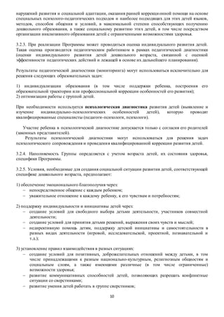 нарушений развития и социальной адаптации, оказания ранней коррекци онной помощи на основе 
специальных психолого-педагогических подходов и наиболее подходящих для этих детей языков, 
методов, способов общения и условий, в максимальной степени способствующих получению 
дошкольного образования, а также социальному развитию эти х детей, в том числе посредством 
организации инклюзивного образования детей с ограниченными возможностями здоровья. 
3.2.3. При реализации Программы может проводиться оценка индивидуального развития детей. 
Такая оценка производится педагогическим работником в рамках педагогической диагностики 
(оценки индивидуального развития детей дошкольного возраста, связанной с оценкой 
эффективности педагогических действий и лежащей в основе их дальнейшего планирования). 
Результаты педагогической диагностики (мониторинга) могут использоваться исключительно для 
решения следующих образовательных задач: 
1) индивидуализации образования (в том числе поддержки ребенка, построения его 
образовательной траектории или профессиональной коррекции особенностей его развития); 
2) оптимизации работы с группой детей. 
При необходимости используется психологическая диагностика развития детей (выявление и 
изучение индивидуально-психологических особенностей детей), которую проводят 
квалифицированные специалисты (педагоги-психологи, психологи). 
Участие ребенка в психологической диагностике допускается только с согласия его родителей 
10 
(законных представителей). 
Результаты психологической диагностики могут использоваться для решения задач 
психологического сопровождения и проведени я квалифицированной коррекции развития детей. 
3.2.4. Наполняемость Группы определяется с учетом возраста детей, их состояния здоровья, 
специфики Программы. 
3.2.5. Условия, необходимые для создания социальной ситуации развития детей, соответствующей 
специфике дошкольного возраста, предполагают: 
1) обеспечение эмоционального благополучия через: 
 непосредственное общение с каждым ребенком; 
 уважительное отношение к каждому ребенку, к его чувствам и потребностям; 
2) поддержку индивидуальности и инициативы детей через: 
 создание условий для свободного выбора детьми деятельности, участников совместной 
деятельности; 
 создание условий для принятия детьми решений, выражения своих чувств и мыслей; 
 недирективную помощь детям, поддержку детской инициативы и самостоят ельности в 
разных видах деятельности (игровой, исследовательской, проектной, познавательной и 
т.д.); 
3) установление правил взаимодействия в разных ситуациях: 
 создание условий для позитивных, доброжелательных отношений между детьми, в том 
числе принадлежащими к разным национально-культурным, религиозным общностям и 
социальным слоям, а также имеющими различные (в том числе ограниченные) 
возможности здоровья; 
 развитие коммуникативных способностей детей, позволяющих разрешать конфликтные 
ситуации со сверстниками; 
 развитие умения детей работать в группе сверстников; 
 