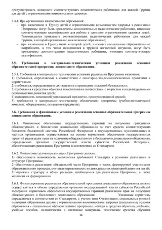 предусматривать должности соответствующих педагогических работников для каждой Группы 
для детей с ограниченными возможностями здоровья. 
3.4.4. При организации инклюзивного образования: 
 при включении в Группу детей с ограниченными возможностям здоровья к реализации 
Программы могут быть привлечены дополнительные педагогические работники, имеющие 
соответствующую квалификацию для работы с данными ограничениями здоровья детей. 
Рекомендуется привлекать соответствующих педагогических работников для каждой 
Группы, в которой организовано инклюзивное образование; 
 при включении в Группу иных категорий детей, имеющих специальные образовательные 
потребности, в том числе находящихся в трудной жизненной ситуации, могут быть 
привлечены дополнительные педагогические работники, имеющие соответствующую 
квалификацию. 
3.5. Требования к материально-техническим условиям реализации основной 
образовательной программы дошкольного образования. 
3.5.1. Требования к материально-техническим условиям реализации Программы включают: 
1) требования, определяемые в соответствии с санитарно-эпидемиологическими правилами и 
нормативами; 
2) требования, определяемые в соответствии с правилами пожарной безопасности; 
3) требования к средствам обучения и воспитания в соответствии с возрастом и индивидуальными 
особенностями развития детей; 
4) оснащенность помещений развивающей предметно-пространственной средой; 
5) требования к материально-техническому обеспечению программы (учебно-методический 
комплект, оборудование, оснащение (предметы). 
3.6. Требования к финансовым условиям реализации основной образовательной программы 
дошкольного образования. 
3.6.1. Финансовое обеспечение государственных гарантий на получение гражданами 
общедоступного и бесплатного дошкольного образования за счет средств соответствующих 
бюджетов бюджетной системы Российской Федерации в государственных, муниципальных и 
частных организациях осуществляется на основе нормативов обеспечения государственных 
гарантий реализации прав на получение общедоступного и бесплатного дошкольного образования, 
определяемых органами государственной власти субъектов Российской Федерации, 
обеспечивающих реализацию Программы в соответствии со Стандартом. 
3.6.2. Финансовые условия реализации Программы должны: 
1) обеспечивать возможность выполнения требований Стандарта к условиям реализации и 
структуре Программы; 
2) обеспечивать реализацию обязательной части Программы и части, формируемой участниками 
образовательного процесса, учитывая вариативность индивидуальных траекторий развития дет ей; 
3) отражать структуру и объем расходов, необходимых для реализации Программы, а также 
механизм их формирования. 
3.6.3. Финансирование реализации образовательной программы дошкольного образования должно 
осуществляться в объеме определяемых органами государственной власти субъектов Российской 
Федерации нормативов обеспечения государственных гарантий реализации прав на получение 
общедоступного и бесплатного дошкольного образования. Указанные нормативы 
определяются в соответствии со Стандартом, с учетом типа Организации, специальных условий 
получения образования детьми с ограниченными возможностями здоровья (специальные условия 
образования - специальные образовательные программы, методы и средства обучения, учебники, 
учебные пособия, дидактические и наглядные материалы, технические средства обучения 
14 
 