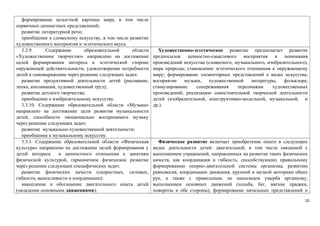 формирование целостной картины мира, в том числе 
первичных ценностных представлений; 
развитие литературной речи; 
приобщение к словесному искусству, в том числе развитие 
художественного восприятия и эстетического вкуса. 
3.3.9. Содержание образовательной области 
«Художественное творчество» направлено на достижение 
целей формирования интереса к эстетической стороне 
окружающей действительности, удовлетворение потребности 
детей в самовыражении через решение следующих задач: 
развитие продуктивной деятельности детей (рисование, 
лепка, аппликация, художественный труд); 
развитие детского творчества; 
приобщение к изобразительному искусству. 
3.3.10. Содержание образовательной области «Музыка» 
направлено на достижение цели развития музыкальности 
детей, способности эмоционально воспринимать музыку 
через решение следующих задач: 
развитие музыкально-художественной деятельности; 
приобщение к музыкальному искусству. 
Художественно-эстетическое развитие предполагает развитие 
предпосылок ценностно-смыслового восприятия и понимания 
произведений искусства (словесного, музыкального, изобразительного), 
мира природы; становление эстетического отношения к окружающему 
миру; формирование элементарных представлений о видах искусства; 
восприятие музыки, художественной литературы, фольклора; 
стимулирование сопереживания персонажам художественных 
произведений; реализацию самостоятельной творческой деятельности 
детей (изобразительной, конструктивно-модельной, музыкальной, и 
др.). 
3.3.1. Содержание образовательной области «Физическая 
культура» направлено на достижение целей формирования у 
детей интереса и ценностного отношения к занятиям 
физической культурой, гармоничное физическое развитие 
через решение следующих специфических задач: 
развитие физических качеств (скоростных, силовых, 
гибкости, выносливости и координации); 
накопление и обогащение двигательного опыта детей 
(овладение основными движениями); 
Физическое развитие включает приобретение опыта в следующих 
видах деятельности детей: двигательной, в том числе связанной с 
выполнением упражнений, направленных на развитие таких физических 
качеств, как координация и гибкость; способствующих правильному 
формированию опорно-двигательной системы организма, развитию 
равновесия, координации движения, крупной и мелкой моторики обеих 
рук, а также с правильным, не наносящем ущерба организму, 
выполнением основных движений (ходьба, бег, мягкие прыжки, 
повороты в обе стороны), формирование начальных представлений о 
10 
 