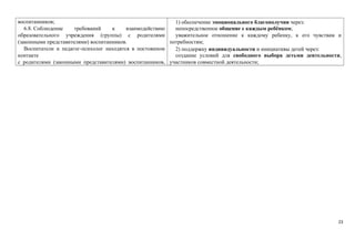 воспитанников; 
6.8. Соблюдение требований к взаимодействию 
образовательного учреждения (группы) с родителями 
(законными представителями) воспитанников. 
Воспитатели и педагог-психолог находятся в постоянном 
контакте 
с родителями (законными представителями) воспитанников, 
1) обеспечение эмоционального благополучия через: 
непосредственное общение с каждым ребёнком; 
уважительное отношение к каждому ребенку, к его чувствам и 
потребностям; 
2) поддержку индивидуальности и инициативы детей через: 
создание условий для свободного выбора детьми деятельности, 
участников совместной деятельности; 
23 
 