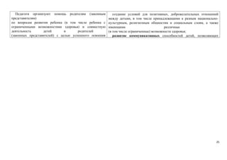 Педагоги организуют помощь родителям (законным 
представителям) 
по вопросам развития ребенка (в том числе ребенка с 
ограниченными возможностями здоровья) и совместную 
деятельность детей и родителей 
(законных представителей) с целью успешного освоения 
создание условий для позитивных, доброжелательных отношений 
между детьми, в том числе принадлежащими к разным национально- 
культурным, религиозным общностям и социальным слоям, а также 
имеющими различные 
(в том числе ограниченные) возможности здоровья; 
развитие коммуникативных способностей детей, позволяющих 
25 
 