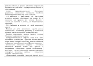 природные объекты, в процессе действий с которыми дети 
знакомятся с их свойствами и учатся различным способам их 
упорядочивания; 
группа образно-символического оборудования 
представлена специальными наглядными пособиями, 
репрезентирующими детям мир вещей и событий; 
3.2.8. Материалы и оборудование для двигательной 
активности включают оборудование для ходьбы, бега и 
равновесия; для прыжков; для катания, бросания 
и ловли; для ползания и лазания; для общеразвивающих 
упражнений; 
3.2.9. Требования к игрушкам для детей дошкольного 
возраста. 
Игрушки для детей дошкольного возраста должны 
соответствовать техническому регламенту о безопасности 
продукции, предназначенной для детей и подростков. 
Наиболее педагогически ценными являются игрушки, 
обладающие следующими качествами: 
полифункциональностью. Игрушки могут быть гибко 
использованы в соответствии с замыслом ребенка, сюжетом 
игры в разных функциях, способствуя развитию творчества, 
воображения, знаковой символической функции мышления; 
возможностью применения игрушки в совместной 
деятельности. Игрушка должна быть пригодна к 
использованию одновременно группой воспитанников 
(в том числе с участием взрослого как играющего партнера) и 
инициировать совместные действия – коллективные 
постройки, совместные игры; 
дидактическими свойствами. Такого рода игрушки несут в 
39 
 