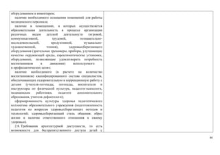 оборудованием и инвентарем; 
наличие необходимого оснащения помещений для работы 
медицинского персонала; 
наличие в помещениях, в которых осуществляется 
образовательная деятельность в процессе организации 
различных видов детской деятельности (игровой, 
коммуникативной, трудовой, познавательно- 
исследовательской, продуктивной, музыкально- 
художественной, чтения), здоровьесберегающего 
оборудования (зрительные тренажеры, приборы, улучшающие 
качество окружающей среды, аэроклиматические установки, 
оборудование, позволяющие удовлетворить потребность 
воспитанников в движении) используемого 
в профилактических целях; 
наличие необходимого (в расчете на количество 
воспитанников) квалифицированного состава специалистов, 
обеспечивающих оздоровительную и коррекционную работу с 
детьми (учителя-логопеды, логопеды, воспитатели и 
инструкторы по физической культуре, педагоги-психологи, 
медицинские работники, педагоги дополнительного 
образования, учителя-дефектологи); 
сформированность культуры здоровья педагогического 
коллектива образовательного учреждения (подготовленность 
педагогов по вопросам здоровьесберегающих методов и 
технологий; здоровьесберегающий стиль общения; образ 
жизни и наличие ответственного отношения к своему 
здоровью). 
2.8. Требования архитектурной доступности, то есть 
возможности для беспрепятственного доступа детей с 
44 
 