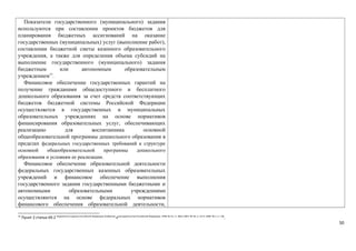 Показатели государственного (муниципального) задания 
используются при составлении проектов бюджетов для 
планирования бюджетных ассигнований на оказание 
государственных (муниципальных) услуг (выполнение работ), 
составлении бюджетной сметы казенного образовательного 
учреждения, а также для определения объема субсидий на 
выполнение государственного (муниципального) задания 
бюджетным или автономным образовательным 
учреждением15. 
Финансовое обеспечение государственных гарантий на 
получение гражданами общедоступного и бесплатного 
дошкольного образования за счет средств соответствующих 
бюджетов бюджетной системы Российской Федерации 
осуществляется в государственных и муниципальных 
образовательных учреждениях на основе нормативов 
финансирования образовательных услуг, обеспечивающих 
реализацию для воспитанника основной 
общеобразовательной программы дошкольного образования в 
пределах федеральных государственных требований к структуре 
основной общеобразовательной программы дошкольного 
образования и условиям ее реализации. 
Финансовое обеспечение образовательной деятельности 
федеральных государственных казенных образовательных 
учреждений и финансовое обеспечение выполнения 
государственного задания государственными бюджетными и 
автономными образовательными учреждениями 
осуществляются на основе федеральных нормативов 
финансового обеспечения образовательной деятельности, 
15 Пункт 2 статьи 69.2 Бюджетного кодекса Российской Федерации (Собрание законодательства Российской Федерации, 1998, № 31, ст. 3823; 2007, № 18, ст. 2117; 2009, № 1, ст. 18). 
50 
 