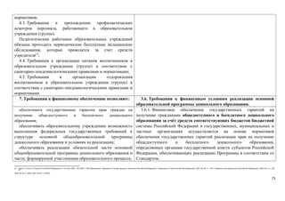 нормативов; 
4.3. Требования к прохождению профилактических 
осмотров персонала, работающего в образовательном 
учреждении (группе). 
Педагогические работники образовательных учреждений 
обязаны проходить периодические бесплатные медицинские 
обследования, которые проводятся за счет средств 
учредителя12; 
4.4. Требования к организации питания воспитанников в 
образовательном учреждении (группе) в соответствии с 
санитарно-эпидемиологическими правилами и нормативами; 
4.5. Требования к организации оздоровления 
воспитанников в образовательном учреждении (группе) в 
соответствии с санитарно-эпидемиологическими правилами и 
нормативами. 
7. Требования к финансовому обеспечению позволяют: 3.6. Требования к финансовым условиям реализации основной 
образовательной программы дошкольного образования. 
обеспечивать государственные гарантии прав граждан на 
получение общедоступного и бесплатного дошкольного 
образования; 
обеспечивать образовательному учреждению возможность 
выполнения федеральных государственных требований к 
структуре основной общеобразовательной программы 
дошкольного образования и условиям ее реализации; 
обеспечивать реализацию обязательной части основной 
общеобразовательной программы дошкольного образования и 
части, формируемой участниками образовательного процесса; 
3.6.1. Финансовое обеспечение государственных гарантий на 
получение гражданами общедоступного и бесплатного дошкольного 
образования за счёт средств соответствующих бюджетов бюджетной 
системы Российской Федерации в государственных, муниципальных и 
частных организациях осуществляется на основе нормативов 
обеспечения государственных гарантий реализации прав на получение 
общедоступного и бесплатного дошкольного образования, 
определяемых органами государственной власти субъектов Российской 
Федерации, обеспечивающих реализацию Программы в соответствии со 
Стандартом. 
12 Пункт 3 статьи 51 Закона Российской Федерации от 10 июля 1992 г. № 3266-1 «Об образовании» (Ведомости Съезда народных депутатов Российской Федерации и Верховного Совета Российской Федерации, 1992, № 30, ст. 1797; Собрание законодательства Российской Федерации, 1996, № 3, ст. 150; 
2004, № 35, ст. 3607; 2007, № 49, ст. 6070). 
73 
 