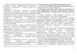 отражать структуру и объем расходов, необходимых для 
реализации основной общеобразовательной программы 
дошкольного образования, а также механизм их 
формирования. 
Финансовое обеспечение реализации основной 
общеобразовательной программы дошкольного образования 
бюджетного и/или автономного образовательного учреждения 
осуществляется исходя из расходных обязательств на основе 
государственного (муниципального) задания учредителя по 
оказанию государственных (муниципальных) 
образовательных услуг в соответствии с федеральными 
государственными требованиями к структуре основной 
общеобразовательной программы дошкольного образования и 
условиям ее реализации. 
В случае реализации основной общеобразовательной 
программы дошкольного образования в казенном 
образовательном учреждении учредитель обеспечивает 
финансирование его деятельности на основе распределения 
бюджетных ассигнований по смете с учетом объемов доходов 
от приносящей доход деятельности. 
Государственное (муниципальное) задание учредителя по 
оказанию государственных (муниципальных) 
образовательных услуг дошкольного образования должно 
содержать:13 
показатели, характеризующие качество и (или) объем 
(содержание) оказываемых государственных 
(муниципальных) услуг дошкольного образования, а также 
присмотра и ухода за детьми дошкольного возраста; 
3.6.2. Финансовые условия реализации Программы должны: 
1) обеспечивать возможность выполнения требований Стандарта к 
условиям реализации и структуре Программы; 
2) обеспечивать реализацию обязательной части Программы и 
части, формируемой участниками образовательного процесса, 
учитывая вариативность индивидуальных траекторий развития 
детей; 
3) отражать структуру и объём расходов, необходимых для 
реализации Программы, а также механизм их формирования. 
3.6.3. Финансирование реализации образовательной программы 
дошкольного образования должно осуществляться в объеме не ниже 
определяемых органами государственной власти субъектов 
Российской Федерации нормативов обеспечения государственных 
гарантий реализации прав на получение общедоступного 
и бесплатного дошкольного образования. Указанные нормативы 
определяются 
в соответствии со Стандартом, с учётом типа Организации, специальных 
условий получения образования19 детьми с ограниченными 
возможностями здоровья, обеспечения дополнительного 
профессионального образования педагогических работников, 
обеспечения безопасных условий обучения и воспитания, охраны 
здоровья детей, направленности Программы, категории детей, форм 
обучения и иных особенностей образовательной деятельности, и должен 
быть достаточным и необходимым для осуществления Организацией: 
расходов на оплату труда работников, реализующих Программу; 
расходов на средства обучения и воспитания, соответствующие 
материалы, в том числе приобретение учебных изданий в бумажном и 
электронном виде, дидактических материалов, аудио- и видео- 
13 Пункт 1 статьи 69.2 Бюджетного кодекса Российской Федерации (Собрание законодательства Российской Федерации, 1998, № 31, ст. 3823; 2007, № 18, ст. 2117; 2009, № 1, ст. 18). 
74 
 