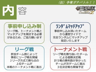 内 
（仮）争奪ガチバトル！！ 
容 
事前申し込み制 
リーグ戦、トーナメント戦と 
マッチアップを検討する必要 
があるため、ご協力願います 
ﾗﾝﾀﾞﾑﾏｯﾁｱｯﾌﾟ 
事前申し込み頂いたチーム 
から運営サイドで 
完全ランダムにマッチアップ 
指定いたします 
リーグ戦 
参加チーム数によって 
事前にリーグ戦を開催 
Ｊリーグ方式で勝ち点の 
上位チームが 
本戦のトーナメント戦に進出 
トーナメント戦 
リーグ戦を勝ち抜いたチーム 
による優勝決定戦 
計５戦の勝利数が多かった 
チームが次ゲームに進出 
３位決定戦も開催予定 
 