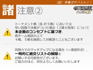諸 
（仮）争奪ガチバトル！！ 
注意② 
トーナメント戦（各計５戦）においては 
早い段階で決着がついた場合（３勝０敗等）について 
本企画のコンセプトに基づき、 
両チーム相談の上で 
４戦、５戦も継続して対戦頂くこともございます 
同勢力でのマッチアップになる場合（＝演習形式）、 
一時的に絶交リストの解除を 
お願いする可能性がございます。 
ご協力のほど、何卒よろしくお願いいたします 
