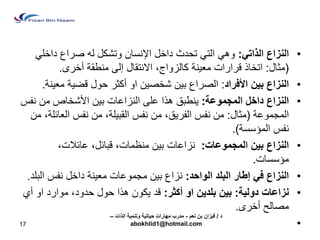 • النزاع الذات :ً وه الت تحدث داخل الإنسان وتشكل له صراع داخل )مثال: اتخاذ قرارات مع نٌة كالزواج، الانتقال إلى منطقة أخرى. 
• النزاع ب نٌ الأفراد: الصراع ب نٌ شخص نٌ او أكثر حول قض ةٌ مع نٌة. 
• النزاع داخل المجموعة: نٌطبق هذا على النزاعات ب نٌ الأشخاص من نفس 
المجموعة )مثال: من نفس الفر قٌ، من نفس القب لٌة، من نفس العائلة، من 
نفس المؤسسة(. 
• النزاع ب نٌ المجموعات: نزاعات ب نٌ منظمات، قبائل، عائلات، 
مؤسسات. 
• النزاع ف إطار البلد الواحد: نزاع ب نٌ مجموعات مع نٌة داخل نفس البلد. 
• نزاعات دول ةٌ: ب نٌ بلد نٌ او أكثر: قد كٌون هذا حول حدود، موارد او أي 
مصالح أخرى. 
• 
17 
د / ف زٌان بن نعم - مدرب مهارات ح اٌت ةٌ وتنم ةٌ الذات – 
abokhlid1@hotmail.com 
 