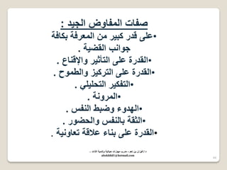44 
صفات المفاوض الج دٌ : 
• على قدر كب رٌ من المعرفة بكافة 
جوانب القض ةٌ . 
•القدرة على التأث رٌ والإقناع . 
• القدرة على الترك زٌ والطموح . 
• التفك رٌ التحل لٌ . 
• المرونة . 
•الهدوء وضبط النفس . 
• الثقة بالنفس والحضور . 
•القدرة على بناء علاقة تعاون ةٌ . 
د / ف زٌان بن نعم - مدرب مهارات ح اٌت ةٌ وتنم ةٌ الذات – 
abokhlid1@hotmail.com 
 