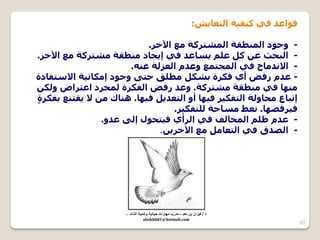 63 
لٛاػذ فٟ و ١ف ١خ ا زٌؼب ٠ظ: 
- ٚخٛد ا طٌّٕمخ ا غٌّزشوخ غِ ا ٢خش. 
- ا جٌسث ػ و ػ ٠ضبػذ فٟ إ ٠دبد طِٕمخ غِزشوخ غِ ا ٢خش. 
- الا ذٔ بِج فٟ ا دٌّز غّ ٚػذ ا ؼٌز خٌ ػ .ٕٗ 
- ػذ سفـ أٞ فىشح ثغى طِ كٍ ززٝ ٚخٛد إ ىِب ١ٔخ الاصزفبدح 
ِٕٙب فٟ طِٕمخ غِزشوخ. ٚػذ سفـ ا فٌىشح دٌّشد اػزشاؿ ٚ ىٌ إرجبع سِبٚ خٌ ا زٌفى ١ش ف ١ٙب أٚ ا زٌؼذ ٠ ف ١ٙب. بٕ٘ن لا ٠مز غٕ ثفىشحٍ 
ف ١شفقٙب. ؼٔل ضِبزخ زٌٍفى ١ش. 
- ػذ ظ ا خٌّب فٌ فٟ ا شٌأٞ ف ١زسٛي إ ٌٝ ػذٚ. 
.ٓ - ا ؾٌذق فٟ ا زٌؼب غِ ا ٢خش ٠ 
د / ف زٌان بن نعم - مدرب مهارات ح اٌت ةٌ وتنم ةٌ الذات – 
abokhlid1@hotmail.com 
 