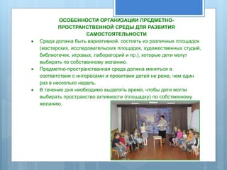 ОСОБЕННОСТИ ОРГАНИЗАЦИИ ПРЕДМЕТНО- 
ПРОСТРАНСТВЕННОЙ СРЕДЫ ДЛЯ РАЗВИТИЯ 
САМОСТОЯТЕЛЬНОСТИ 
 Среда должна быть вариативной, состоять из различных площадок 
(мастерских, исследовательских площадок, художественных студий, 
библиотечек, игровых, лабораторий и пр.), которые дети могут 
выбирать по собственному желанию. 
 Предметно-пространственная среда должна меняться в 
соответствии с интересами и проектами детей не реже, чем один 
раз в несколько недель. 
 В течение дня необходимо выделять время, чтобы дети могли 
выбирать пространство активности (площадку) по собственному 
желанию. 
 