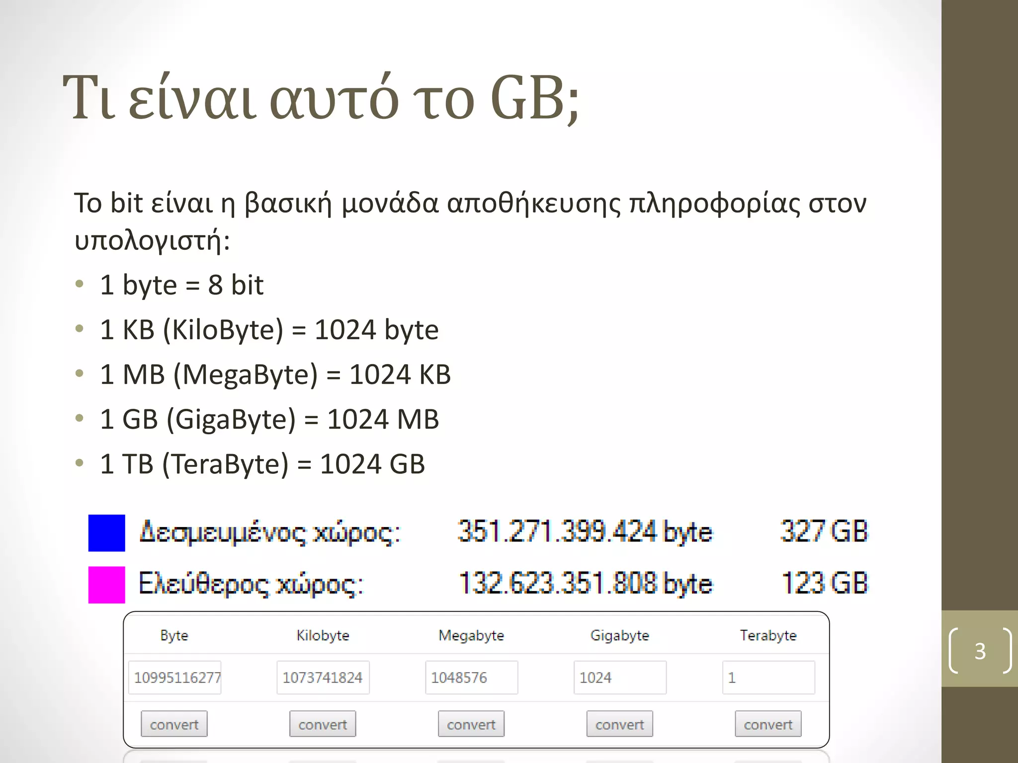 Τι είναι αυτό το GB; 
Το bit είναι η βασική μονάδα αποθήκευσης πληροφορίας στον 
υπολογιστή: 
• 1 byte = 8 bit 
• 1 KB (KiloByte) = 1024 byte 
• 1 MB (MegaByte) = 1024 KB 
• 1 GB (GigaByte) = 1024 MB 
• 1 TB (TeraByte) = 1024 GB 
3 
 