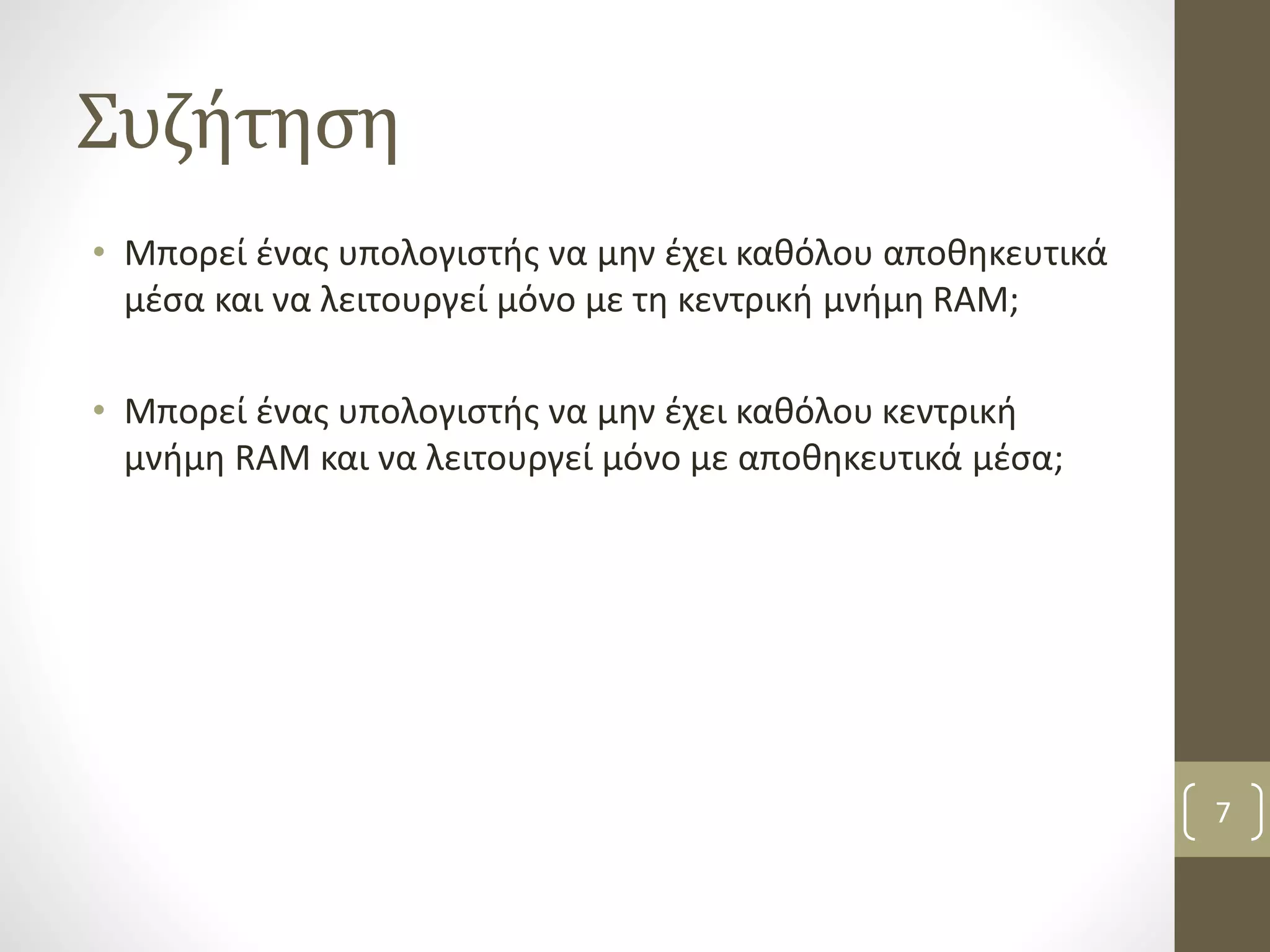 Συζήτηση 
• Μπορεί ένας υπολογιστής να μην έχει καθόλου αποθηκευτικά 
μέσα και να λειτουργεί μόνο με τη κεντρική μνήμη RAM; 
• Μπορεί ένας υπολογιστής να μην έχει καθόλου κεντρική 
μνήμη RAM και να λειτουργεί μόνο με αποθηκευτικά μέσα; 
7 
