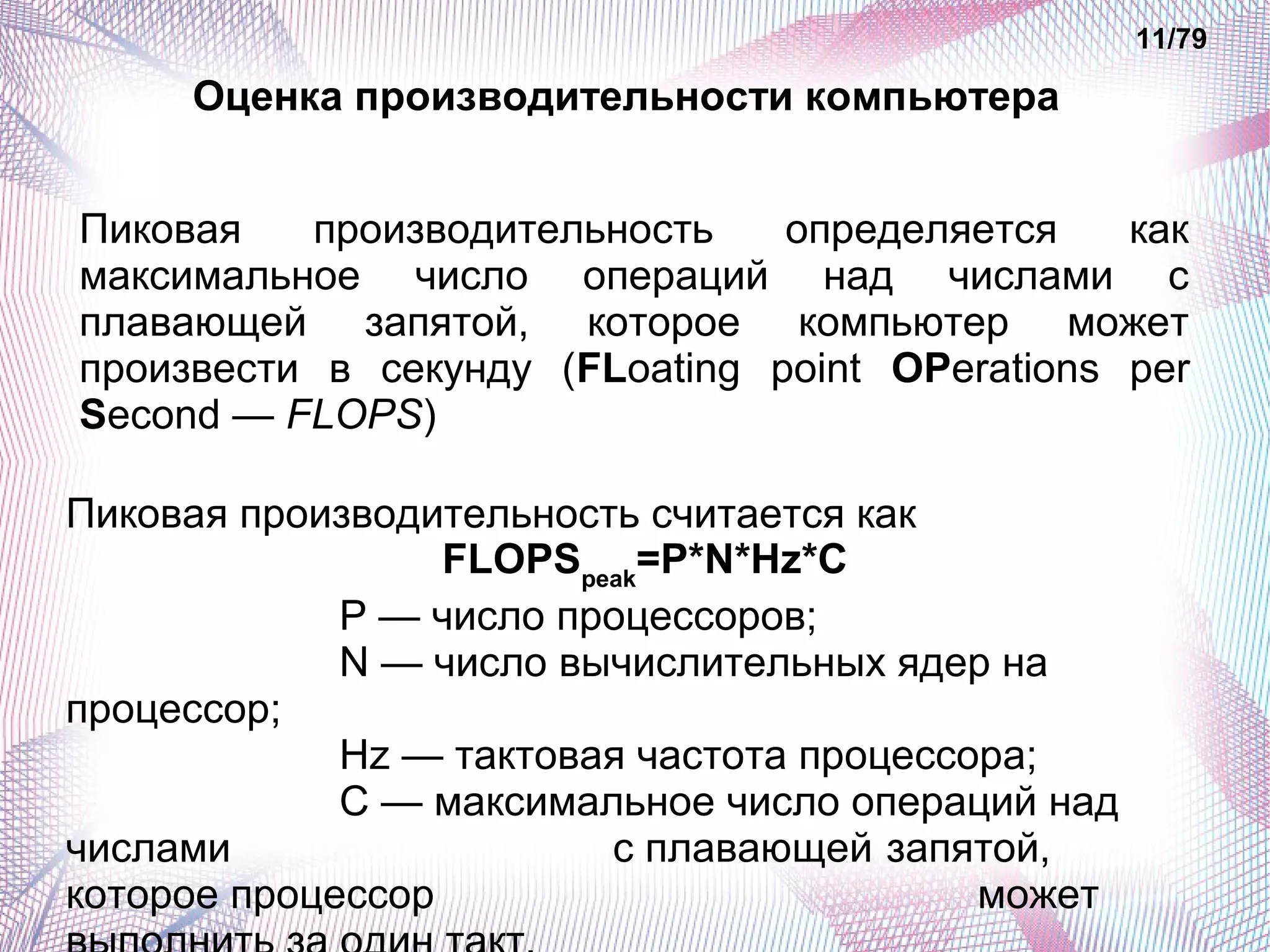 Пиковая производительность определяется как 
максимальное число операций над числами с 
плавающей запятой, которое компьютер может 
произвести в секунду (FLoating point OPerations per 
Second — FLOPS) 
Пиковая производительность считается как 
FLOPSpeak=P*N*Hz*C 
P — число процессоров; 
N — число вычислительных ядер на 
процессор; 
Hz — тактовая частота процессора; 
C — максимальное число операций над 
числами с плавающей запятой, 
которое процессор может 
выполнить за один такт. 
11/79 
Оценка производительности компьютера 
 