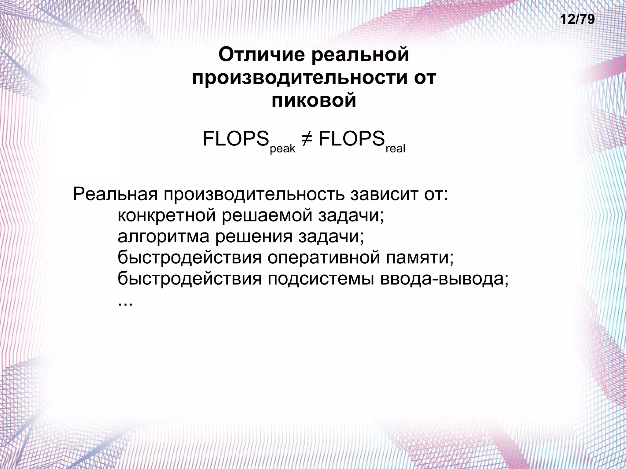 Отличие реальной 
производительности от 
пиковой 
FLOPSpeak ≠ FLOPSreal 
Реальная производительность зависит от: 
конкретной решаемой задачи; 
алгоритма решения задачи; 
быстродействия оперативной памяти; 
быстродействия подсистемы ввода-вывода; 
... 
12/79 
 