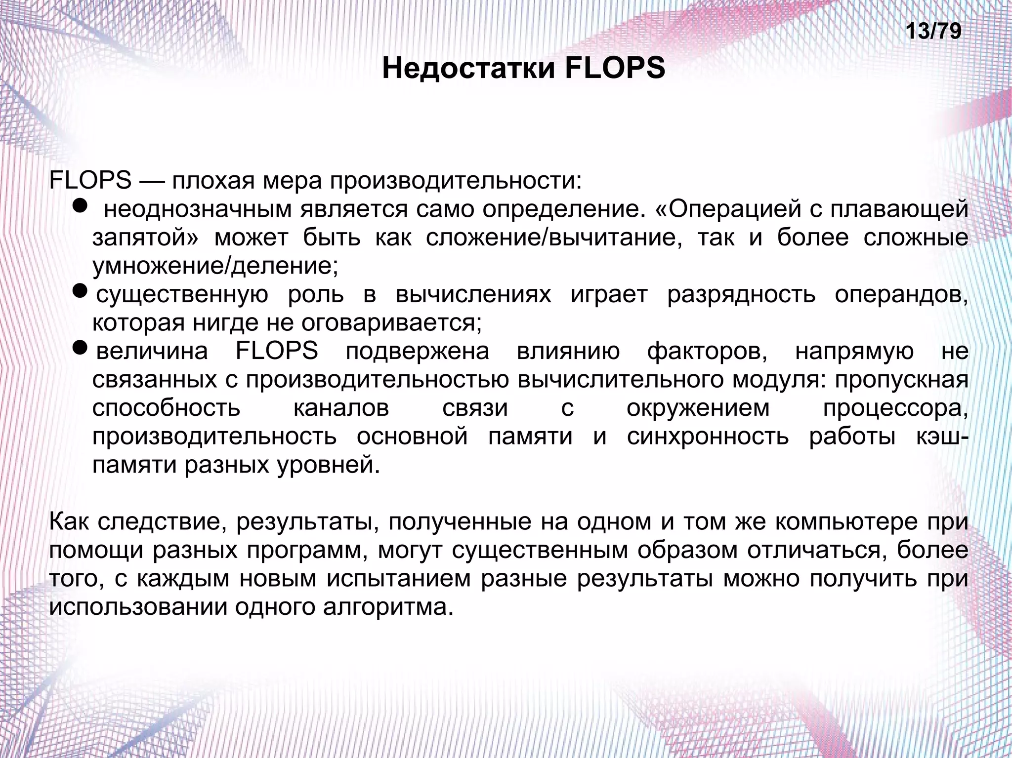 Недостатки FLOPS 
13/79 
FLOPS — плохая мера производительности: 
 неоднозначным является само определение. «Операцией с плавающей 
запятой» может быть как сложение/вычитание, так и более сложные 
умножение/деление; 
существенную роль в вычислениях играет разрядность операндов, 
которая нигде не оговаривается; 
величина FLOPS подвержена влиянию факторов, напрямую не 
связанных с производительностью вычислительного модуля: пропускная 
способность каналов связи с окружением процессора, 
производительность основной памяти и синхронность работы кэш- 
памяти разных уровней. 
Как следствие, результаты, полученные на одном и том же компьютере при 
помощи разных программ, могут существенным образом отличаться, более 
того, с каждым новым испытанием разные результаты можно получить при 
использовании одного алгоритма. 
 