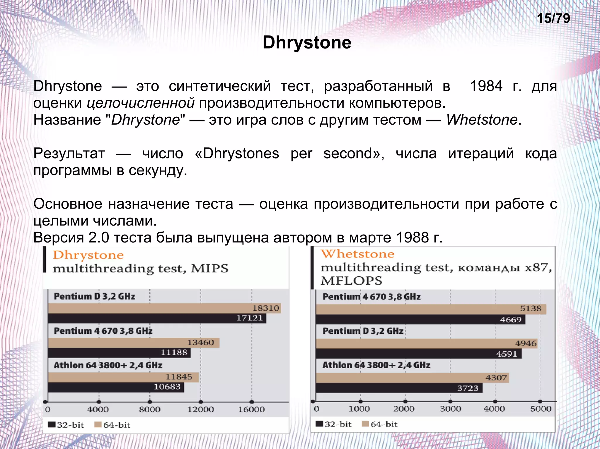 Dhrystone 
15/79 
Dhrystone — это синтетический тест, разработанный в 1984 г. для 
оценки целочисленной производительности компьютеров. 
Название "Dhrystone" — это игра слов с другим тестом — Whetstone. 
Результат — число «Dhrystones per second», числа итераций кода 
программы в секунду. 
Основное назначение теста — оценка производительности при работе с 
целыми числами. 
Версия 2.0 теста была выпущена автором в марте 1988 г. 
 