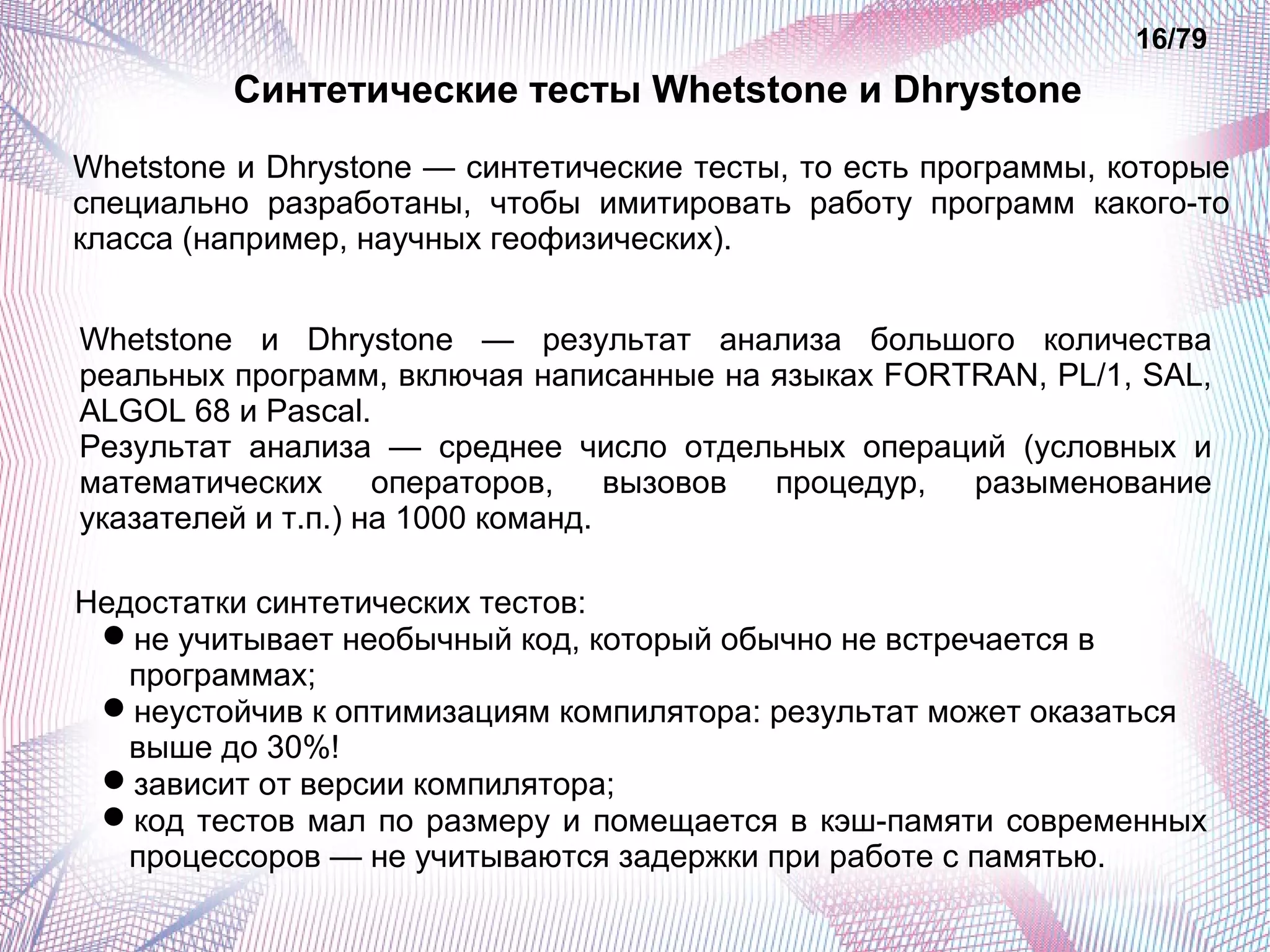 Синтетические тесты Whetstone и Dhrystone 
16/79 
Whetstone и Dhrystone — синтетические тесты, то есть программы, которые 
специально разработаны, чтобы имитировать работу программ какого-то 
класса (например, научных геофизических). 
Whetstone и Dhrystone — результат анализа большого количества 
реальных программ, включая написанные на языках FORTRAN, PL/1, SAL, 
ALGOL 68 и Pascal. 
Результат анализа — среднее число отдельных операций (условных и 
математических операторов, вызовов процедур, разыменование 
указателей и т.п.) на 1000 команд. 
Недостатки синтетических тестов: 
не учитывает необычный код, который обычно не встречается в 
программах; 
неустойчив к оптимизациям компилятора: результат может оказаться 
выше до 30%! 
зависит от версии компилятора; 
код тестов мал по размеру и помещается в кэш-памяти современных 
процессоров — не учитываются задержки при работе с памятью. 
 