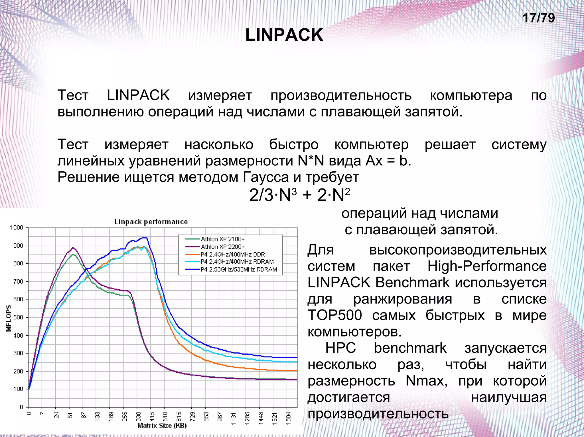 LINPACK 
17/79 
Тест LINPACK измеряет производительность компьютера по 
выполнению операций над числами с плавающей запятой. 
Тест измеряет насколько быстро компьютер решает систему 
линейных уравнений размерности N*N вида Ax = b. 
Решение ищется методом Гаусса и требует 
2/3·N3 + 2·N2 
операций над числами 
с плавающей запятой. 
Для высокопроизводительных 
систем пакет High-Performance 
LINPACK Benchmark используется 
для ранжирования в списке 
TOP500 самых быстрых в мире 
компьютеров. 
HPC benchmark запускается 
несколько раз, чтобы найти 
размерность Nmax, при которой 
достигается наилучшая 
производительность 
 