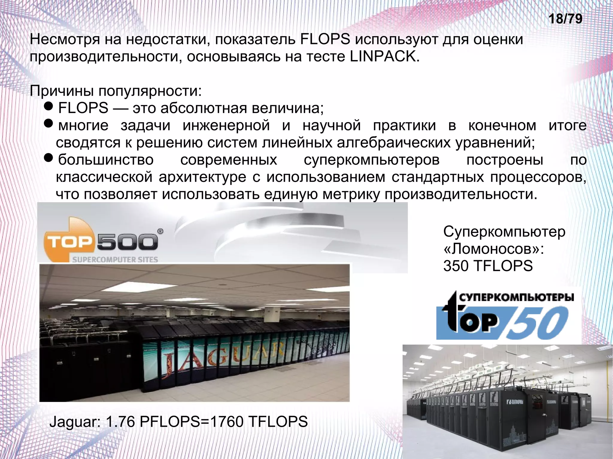 18/79 
Несмотря на недостатки, показатель FLOPS используют для оценки 
производительности, основываясь на тесте LINPACK. 
Причины популярности: 
FLOPS — это абсолютная величина; 
многие задачи инженерной и научной практики в конечном итоге 
сводятся к решению систем линейных алгебраических уравнений; 
большинство современных суперкомпьютеров построены по 
классической архитектуре с использованием стандартных процессоров, 
что позволяет использовать единую метрику производительности. 
Jaguar: 1.76 PFLOPS=1760 TFLOPS 
Суперкомпьютер 
«Ломоносов»: 
350 TFLOPS 
 