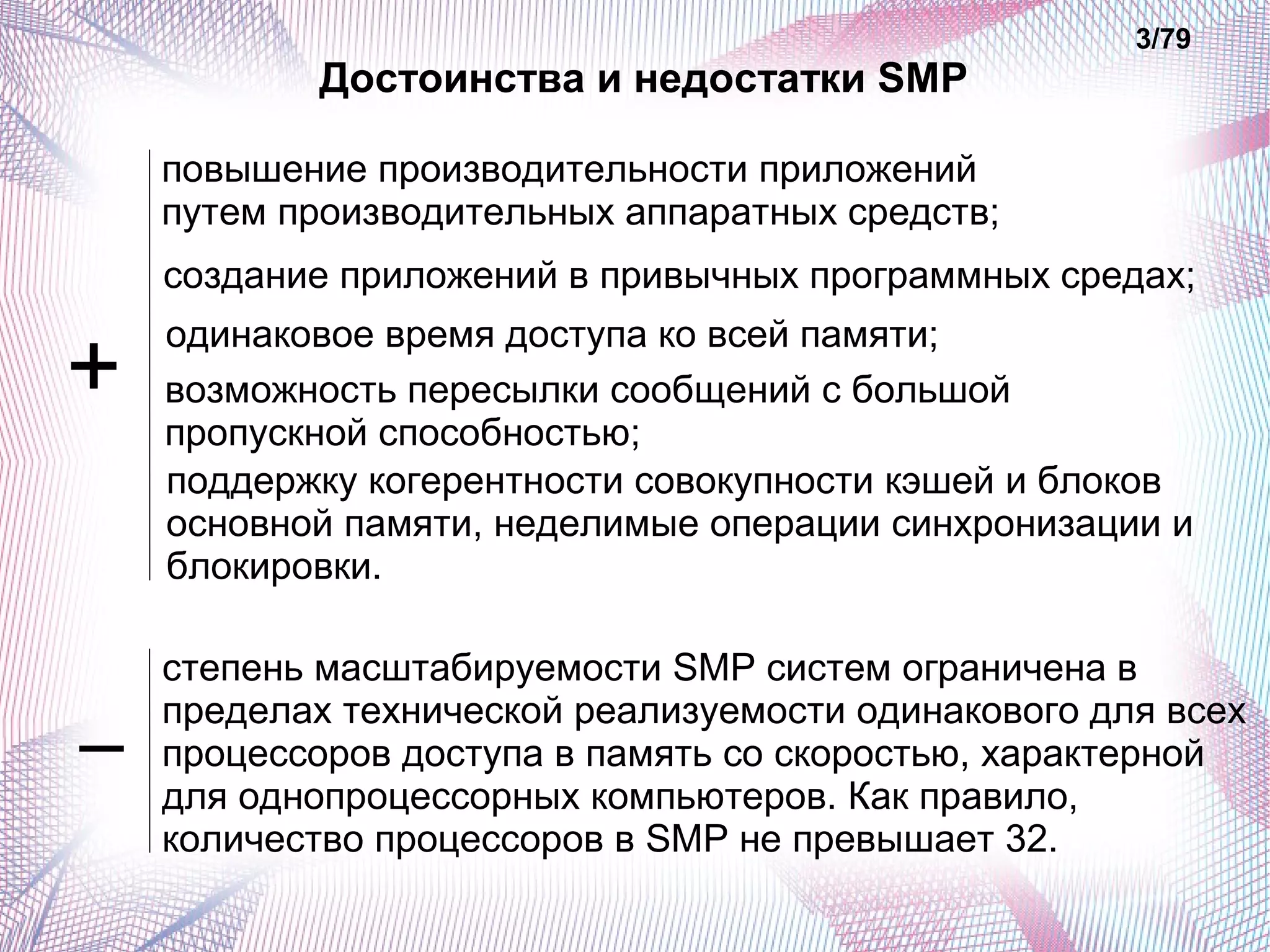 Достоинства и недостатки SMP 
3/79 
повышение производительности приложений 
путем производительных аппаратных средств; 
создание приложений в привычных программных средах; 
одинаковое время доступа ко всей памяти; 
возможность пересылки сообщений с большой 
пропускной способностью; 
поддержку когерентности совокупности кэшей и блоков 
основной памяти, неделимые операции синхронизации и 
блокировки. 
степень масштабируемости SMP систем ограничена в 
пределах технической реализуемости одинакового для всех 
процессоров доступа в память со скоростью, характерной 
для однопроцессорных компьютеров. Как правило, 
количество процессоров в SMP не превышает 32. 
+ 
– 
 