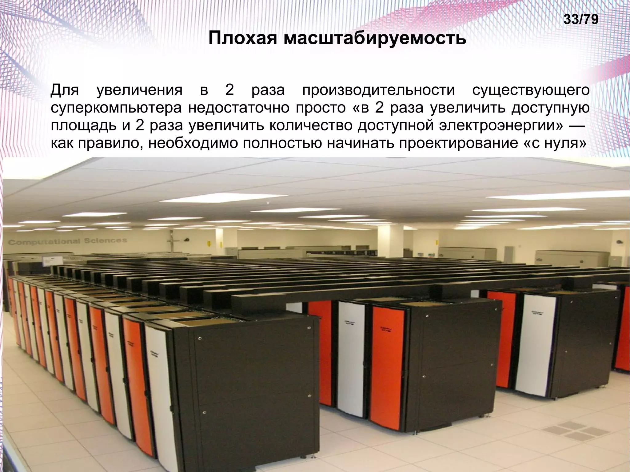 Плохая масштабируемость 
33/79 
Для увеличения в 2 раза производительности существующего 
суперкомпьютера недостаточно просто «в 2 раза увеличить доступную 
площадь и 2 раза увеличить количество доступной электроэнергии» — 
как правило, необходимо полностью начинать проектирование «с нуля» 
 