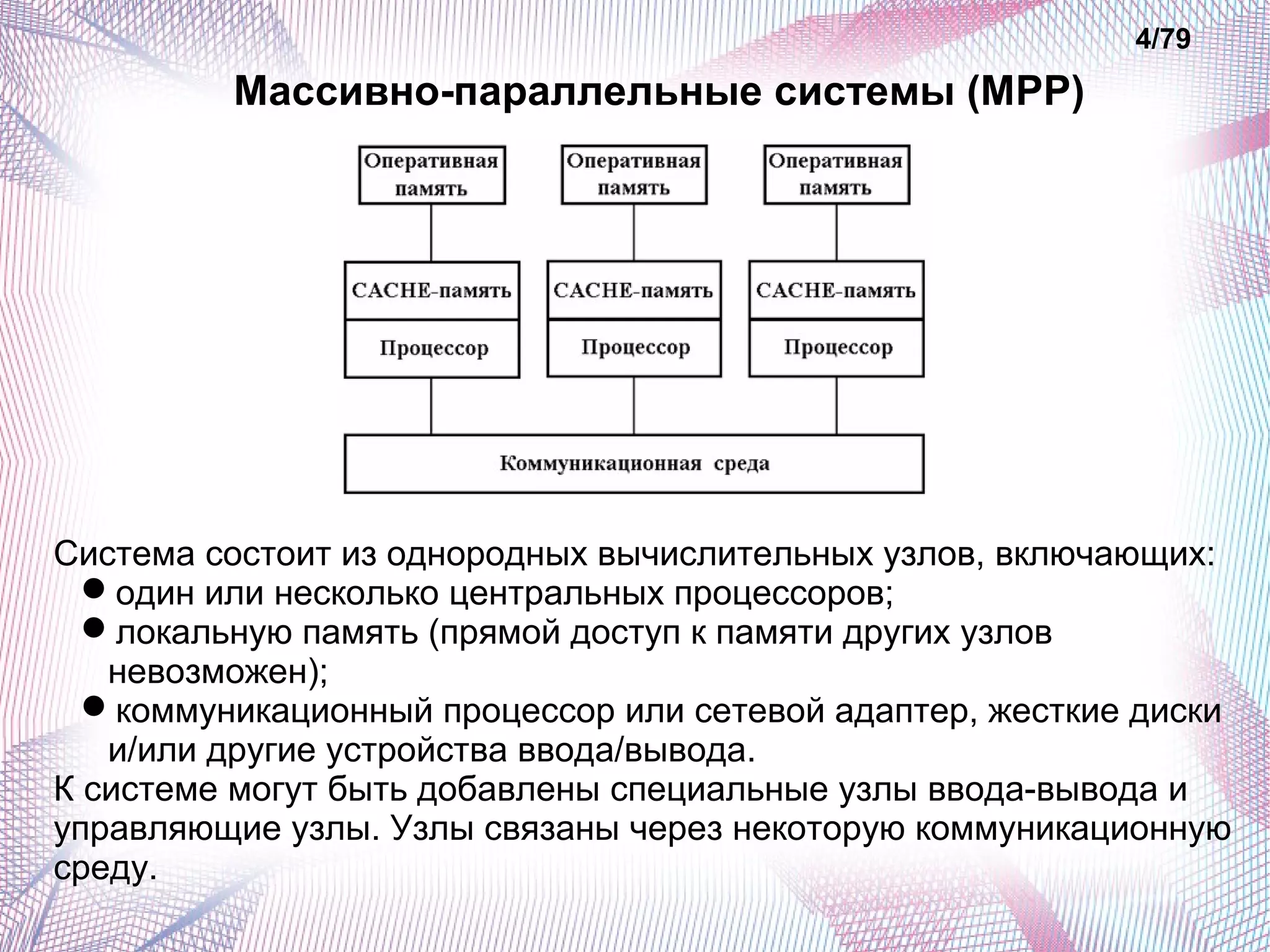 Массивно-параллельные системы (MPP) 
4/79 
Система состоит из однородных вычислительных узлов, включающих: 
один или несколько центральных процессоров; 
локальную память (прямой доступ к памяти других узлов 
невозможен); 
коммуникационный процессор или сетевой адаптер, жесткие диски 
и/или другие устройства ввода/вывода. 
К системе могут быть добавлены специальные узлы ввода-вывода и 
управляющие узлы. Узлы связаны через некоторую коммуникационную 
среду. 
 