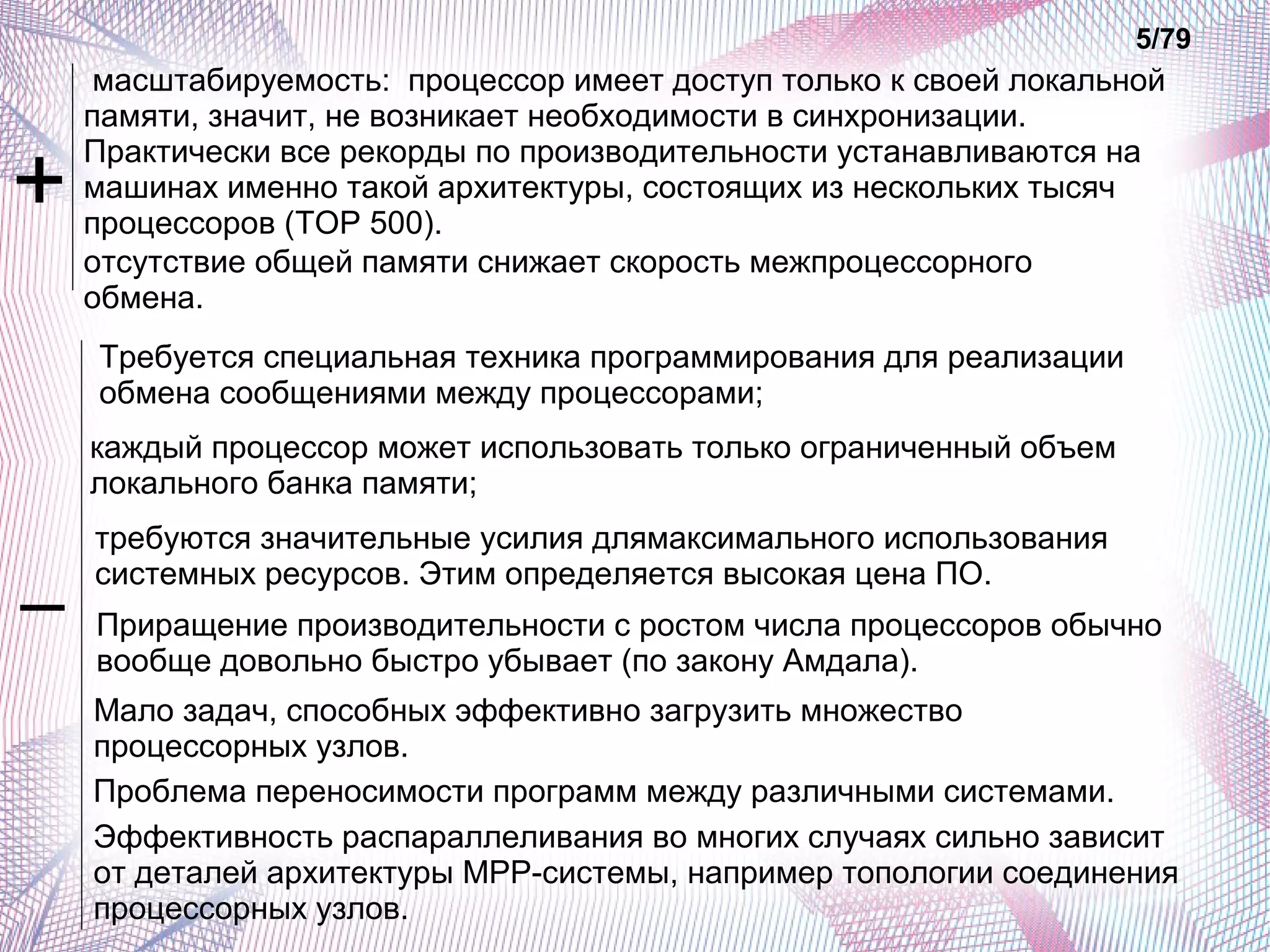 масштабируемость: процессор имеет доступ только к своей локальной 
памяти, значит, не возникает необходимости в синхронизации. 
Практически все рекорды по производительности устанавливаются на 
машинах именно такой архитектуры, состоящих из нескольких тысяч 
процессоров (TOP 500). 
отсутствие общей памяти снижает скорость межпроцессорного 
обмена. 
5/79 
Требуется специальная техника программирования для реализации 
обмена сообщениями между процессорами; 
каждый процессор может использовать только ограниченный объем 
локального банка памяти; 
требуются значительные усилия длямаксимального использования 
системных ресурсов. Этим определяется высокая цена ПО. 
Приращение производительности с ростом числа процессоров обычно 
вообще довольно быстро убывает (по закону Амдала). 
Мало задач, способных эффективно загрузить множество 
процессорных узлов. 
Проблема переносимости программ между различными системами. 
Эффективность распараллеливания во многих случаях сильно зависит 
от деталей архитектуры МРР-системы, например топологии соединения 
процессорных узлов. 
+ 
– 
 