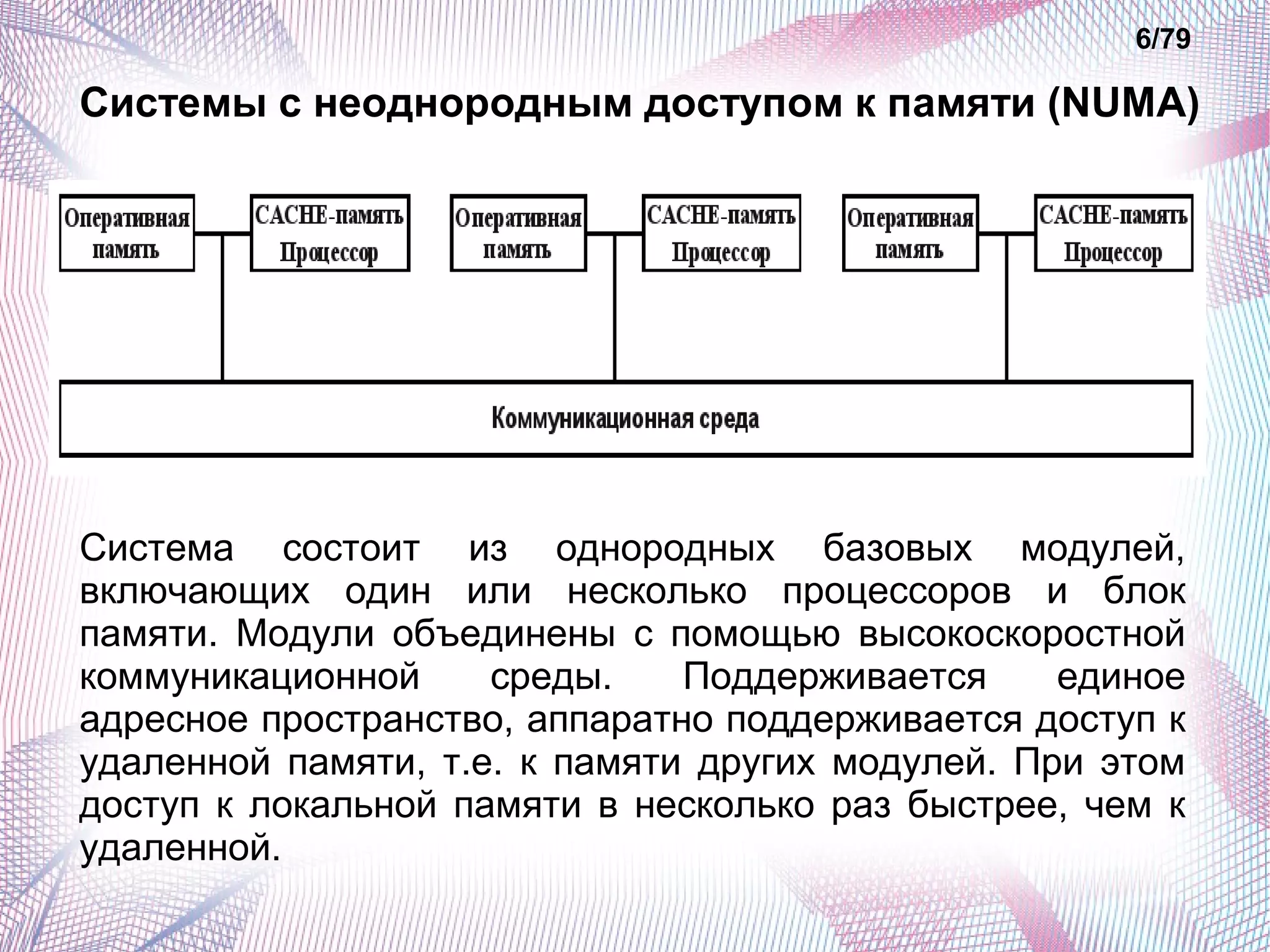 6/79 
Системы с неоднородным доступом к памяти (NUMA) 
Система состоит из однородных базовых модулей, 
включающих один или несколько процессоров и блок 
памяти. Модули объединены с помощью высокоскоростной 
коммуникационной среды. Поддерживается единое 
адресное пространство, аппаратно поддерживается доступ к 
удаленной памяти, т.е. к памяти других модулей. При этом 
доступ к локальной памяти в несколько раз быстрее, чем к 
удаленной. 
 