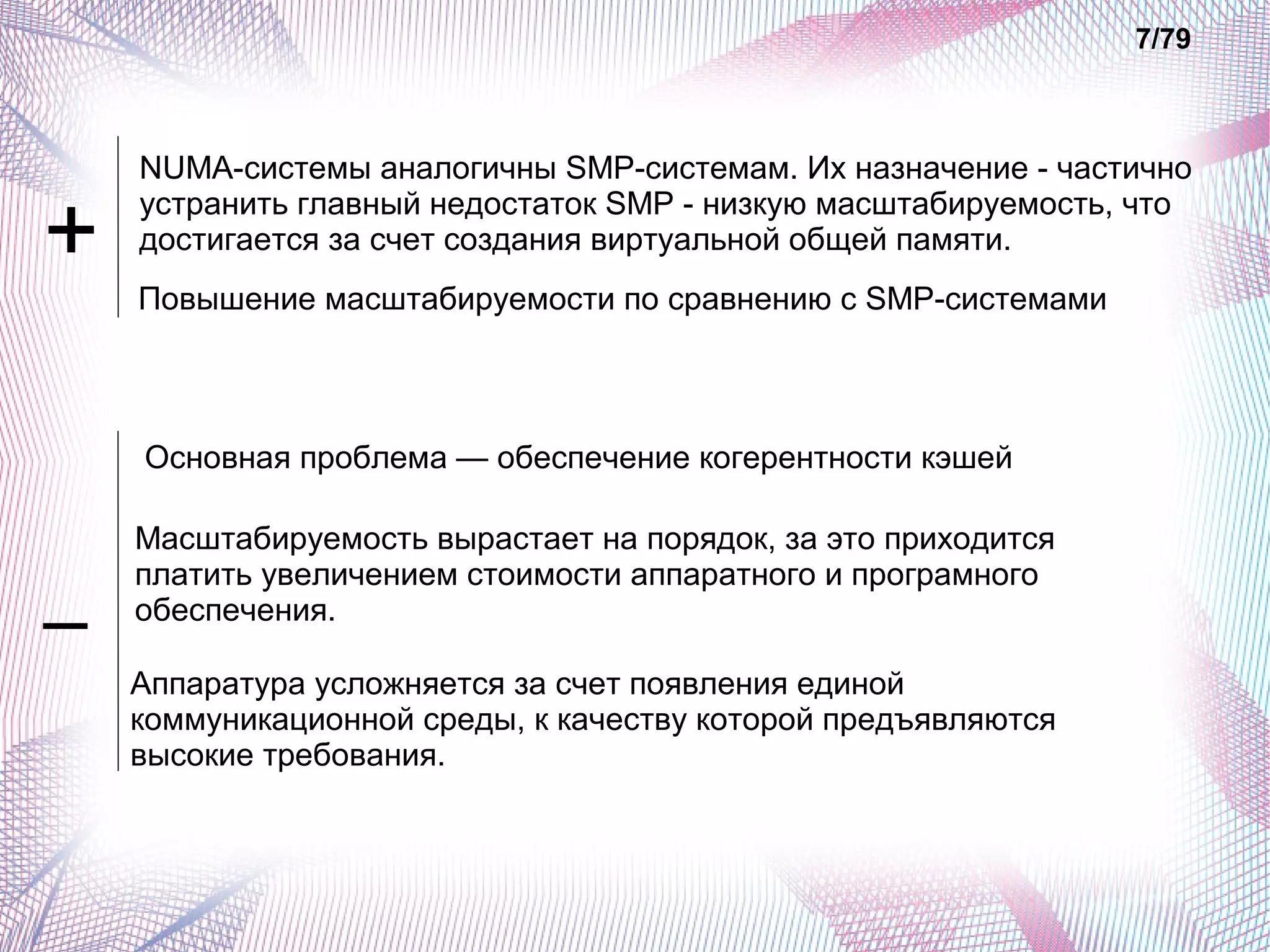 NUMA-системы аналогичны SMP-системам. Их назначение - частично 
устранить главный недостаток SMP - низкую масштабируемость, что 
достигается за счет создания виртуальной общей памяти. 
Основная проблема — обеспечение когерентности кэшей 
7/79 
Повышение масштабируемости по сравнению с SMP-системами 
Масштабируемость вырастает на порядок, за это приходится 
платить увеличением стоимости аппаратного и програмного 
обеспечения. 
Аппаратура усложняется за счет появления единой 
коммуникационной среды, к качеству которой предъявляются 
высокие требования. 
+ 
– 
 