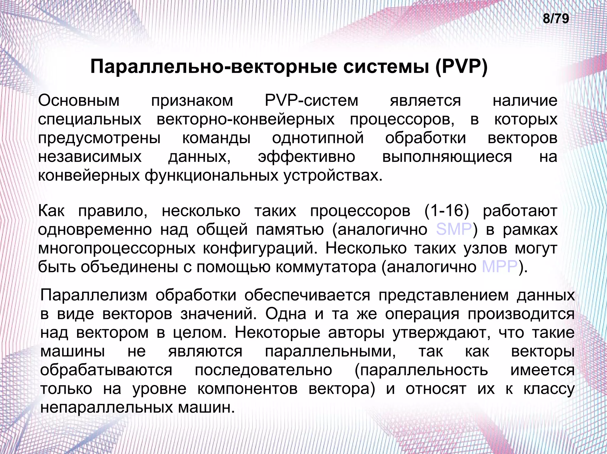 Параллельно-векторные системы (PVP) 
8/79 
Основным признаком PVP-систем является наличие 
специальных векторно-конвейерных процессоров, в которых 
предусмотрены команды однотипной обработки векторов 
независимых данных, эффективно выполняющиеся на 
конвейерных функциональных устройствах. 
Как правило, несколько таких процессоров (1-16) работают 
одновременно над общей памятью (аналогично SMP) в рамках 
многопроцессорных конфигураций. Несколько таких узлов могут 
быть объединены с помощью коммутатора (аналогично MPP). 
Параллелизм обработки обеспечивается представлением данных 
в виде векторов значений. Одна и та же операция производится 
над вектором в целом. Некоторые авторы утверждают, что такие 
машины не являются параллельными, так как векторы 
обрабатываются последовательно (параллельность имеется 
только на уровне компонентов вектора) и относят их к классу 
непараллельных машин. 
 