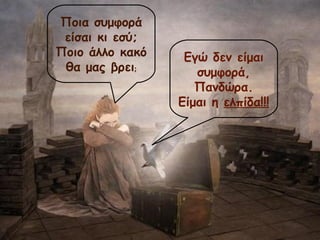 Ποια συμφορά 
είσαι κι εσύ; 
Ποιο άλλο κακό 
θα μας βρει; 
Εγώ δεν είμαι 
συμφορά, 
Πανδώρα. 
Είμαι η ελπίδα!!! 
 