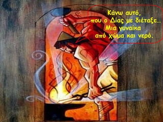 Κάνω αυτό, 
που ο Δίας με διέταξε… 
Μια γυναίκα 
από χώμα και νερό. 
 