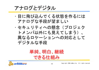 䜰䝘䝻䜾䛸䝕䝆䝍䝹 
• 目に飛び込んでくる状態を作るには 
アナログな手段が望ましい 
• セキュリティへの懸念（プロジェク 
トメンバ以外にも見えてしまう）、 
異なるロケーションへの対応として 
デジタルな手段 
10 Copyright© 
2009 
atWare,Inc.　All 
rights 
reserved. 
༢⣧䚸᫂ⓑ䚸⥅⥆ 
䛷䛝䜛௙⤌䜏 
 