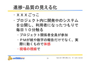 㐍ᤖ䞉ရ㉁䛾ぢ䛘䜛໬ 
• ＸＸＸごっこ 
• プロジェクト内に開発中のシステム 
を公開し、利用者になったつもりで 
毎日１０分触る 
– プロジェクト関係者全員が参加 
– ＰＭが紙や数字の報告だけでなく、実 
際に動くもので体感 
– 現場の視線で 
25 Copyright© 
2009 
atWare,Inc.　All 
rights 
reserved. 
 