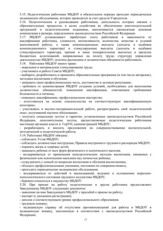 5.15. Педагогические работники МБДОУ в обязательном порядке проходят периодическое 
медицинское обследование, которое проводится за счет средств Учредителя. 
5.16. Педагогическим и руководящим работникам, деятельность которых связана с 
образовательным процессом, в целях содействия их обеспечению книгоиздательской 
продукцией и педагогическими изданиями, выплачивается ежемесячная денежная 
компенсация в размере, определенном законодательством Российской Федерации. 
5.17. МБДОУ устанавливает: заработную плату работников в зависимости от 
квалификации работника, сложности, интенсивности, количества, качества и условий 
выполняемой работы, а также компенсационные выплаты (доплаты и надбавки 
компенсационного характера) и стимулирующие выплаты (доплаты и надбавки 
стимулирующего характера, премии и иные поощрительные выплаты) в пределах 
бюджетных ассигнований, направляемых на оплату труда; структуру управления 
деятельностью МБДОУ; штатное расписание и должностные обязанности работников.. 
5.18. Работники МБДОУ имеют право: 
- моральное и материальное стимулирование труда; 
- участвовать в работе Совета МБДОУ; 
- выбирать, разрабатывать и применять образовательные программы (в том числе авторские), 
методики воспитания и обучения; 
- защищать свою профессиональную честь, достоинство и деловую репутацию; 
- требовать от администрации МБДОУ создания условий, необходимых для выполнения 
должностных обязанностей, повышения квалификации, отвечающим требованиям 
безопасности и гигиены; 
- повышать квалификацию, профессиональное мастерство; 
- аттестоваться на основе соискательства на соответствующую квалификационную 
категорию; 
- участвовать в научно-экспериментальной работе, распространять свой педагогический 
опыт, получивший научное обоснование; 
- получать социальные льготы и гарантии, установленные законодательством Российской 
Федерации, дополнительные льготы, предоставляемые педагогическим работникам 
местными органами власти и ГорУО, администрацией МБДОУ; 
- разрабатывать и вносить предложения по совершенствованию воспитательной, 
методической и педагогической работы. 
5.19. Работники МБДОУ обязаны: 
- соблюдать Устав МБДОУ; 
- соблюдать должностные инструкции, Правила внутреннего трудового распорядка МБДОУ; 
- охранять жизнь и здоровье детей; 
- защищать ребенка от всех форм физического и психического насилия; 
- воздерживаться от применения непедагогических методов воспитания, связанных с 
физическим или психическим насилием над личностью ребенка; 
- сотрудничать с семьей по вопросам воспитания и обучения воспитанника; 
- обладать профессиональными умениями, постоянно их совершенствовать; 
- проходить периодические медицинские обследования. 
- воздерживаться от действий и высказываний, ведущих к осложнению морально- 
психологического состояния трудового коллектива МБДОУ; 
- бережно относиться к имуществу МБДОУ. 
5.20. При приеме на работу педагогические и другие работники предоставляют 
ЗаведующемуМБДОУ следующие документы: 
- заявление на имя Заведующего МБДОУ с просьбой о приеме на работу; 
- паспорт (с указанием регистрации); 
- диплом о соответствующем уровне профессионального образования; 
- трудовую книжку; 
- медицинскую справку об отсутствии противопоказаний для работы в МБДОУ и 
медицинскую книжку, заполненную в соответствии с законодательством Российской 
Федерации; 
17 
 