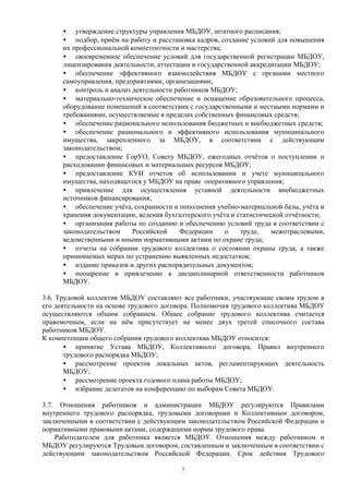 · утверждение структуры управления МБДОУ, штатного расписания; 
· подбор, приём на работу и расстановка кадров, создание условий для повышения 
их профессиональной компетентности и мастерства; 
· своевременное обеспечение условий для государственной регистрации МБДОУ, 
лицензирования деятельности, аттестации и государственной аккредитации МБДОУ; 
· обеспечение эффективного взаимодействия МБДОУ с органами местного 
самоуправления, предприятиями, организациями; 
· контроль и анализ деятельности работников МБДОУ; 
· материально-техническое обеспечение и оснащение образовательного процесса, 
оборудование помещений в соответствии с государственными и местными нормами и 
требованиями, осуществляемые в пределах собственных финансовых средств; 
· обеспечение рационального использования бюджетных и внебюджетных средств; 
· обеспечение рационального и эффективного использования муниципального 
имущества, закрепленного за МБДОУ, в соответствии с действующим 
законодательством; 
· предоставление ГорУО, Совету МБДОУ, ежегодных отчётов о поступлении и 
расходовании финансовых и материальных ресурсов МБДОУ; 
· предоставление КУИ отчетов об использовании и учете муниципального 
имущества, находящегося у МБДОУ на праве оперативного управления; 
· привлечение для осуществления уставной деятельности внебюджетных 
источников финансирования; 
· обеспечение учёта, сохранности и пополнения учебно-материальной базы, учёта и 
хранения документации, ведения бухгалтерского учёта и статистической отчётности; 
· организация работы по созданию и обеспечению условий труда в соответствии с 
законодательством Российской Федерации о труде, межотраслевыми, 
ведомственными и иными нормативными актами по охране труда; 
· отчеты на собрании трудового коллектива о состоянии охраны труда, а также 
принимаемых мерах по устранению выявленных недостатков; 
· издание приказов и других распорядительных документов; 
· поощрение и привлечение к дисциплинарной ответственности работников 
МБДОУ. 
3.6. Трудовой коллектив МБДОУ составляют все работники, участвующие своим трудом в 
его деятельности на основе трудового договора. Полномочия трудового коллектива МБДОУ 
осуществляются общим собранием. Общее собрание трудового коллектива считается 
правомочным, если на нём присутствует не менее двух третей списочного состава 
работников МБДОУ. 
К компетенции общего собрания трудового коллектива МБДОУ относится: 
· принятие Устава МБДОУ, Коллективного договора, Правил внутреннего 
трудового распорядка МБДОУ; 
· рассмотрение проектов локальных актов, регламентирующих деятельность 
МБДОУ; 
· рассмотрение проекта годового плана работы МБДОУ; 
· избрание делегатов на конференцию по выборам Совета МБДОУ. 
3.7. Отношения работников и администрации МБДОУ регулируются Правилами 
внутреннего трудового распорядка, трудовыми договорами и Коллективным договором, 
заключенными в соответствии с действующим законодательством Российской Федерации и 
нормативными правовыми актами, содержащими нормы трудового права. 
Работодателем для работника является МБДОУ. Отношения между работником и 
МБДОУ регулируются Трудовым договором, составленным и заключенным в соответствии с 
действующим законодательством Российской Федерации. Срок действия Трудового 
7 
 